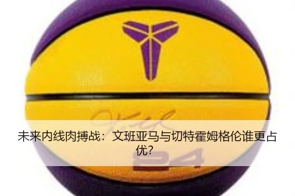 未来内线肉搏战：文班亚马与切特霍姆格伦谁更占优？